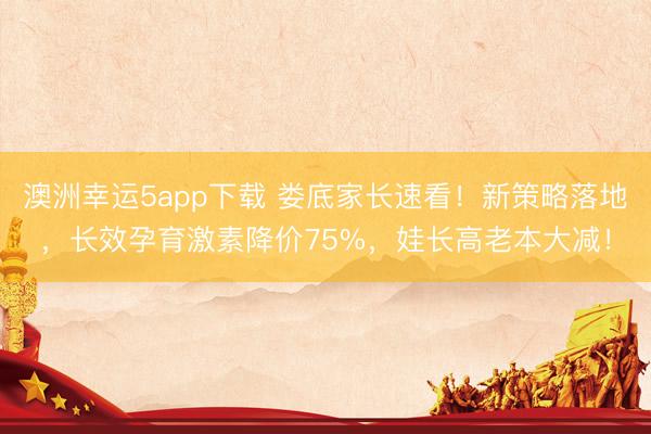 澳洲幸运5app下载 娄底家长速看！新策略落地，长效孕育激素降价75%，娃长高老本大减！