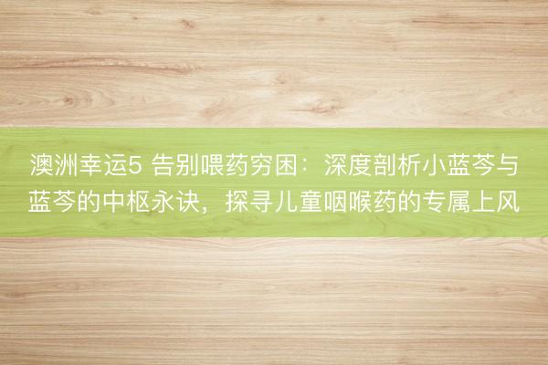 澳洲幸运5 告别喂药穷困：深度剖析小蓝芩与蓝芩的中枢永诀，探寻儿童咽喉药的专属上风