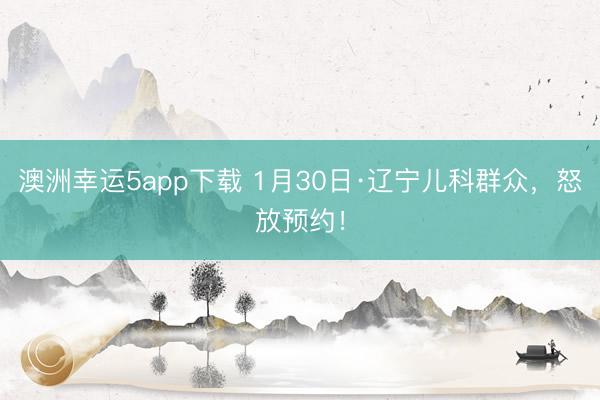 澳洲幸运5app下载 1月30日·辽宁儿科群众，怒放预约！