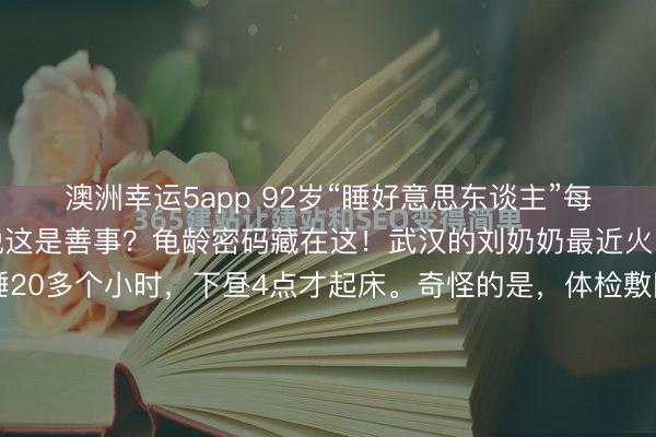 澳洲幸运5app 92岁“睡好意思东谈主”每天睡20小时，大夫却说这是善事？龟龄密码藏在这！武汉的刘奶奶最近火了，92岁乐龄每天要睡20多个小时，下昼4点才起床。奇怪的是，体检敷陈各项筹算十足正常，连大夫齐直呼荒野。这颠覆了咱们对老年东谈主寝息的领会——不是说老年东谈主觉少吗？近邻李大爷每天睡5小时就活灵活现，刘奶...