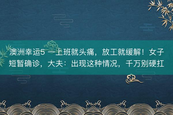 澳洲幸运5 一上班就头痛，放工就缓解！女子短暂确诊，大夫：出现这种情况，千万别硬扛