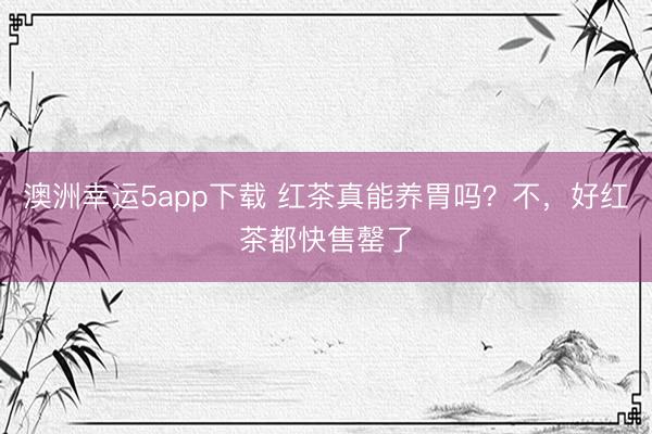 澳洲幸运5app下载 红茶真能养胃吗？不，好红茶都快售罄了