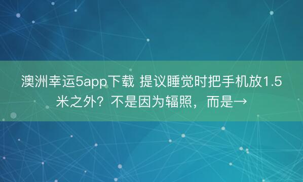澳洲幸运5app下载 提议睡觉时把手机放1.5米之外？不是因为辐照，而是→