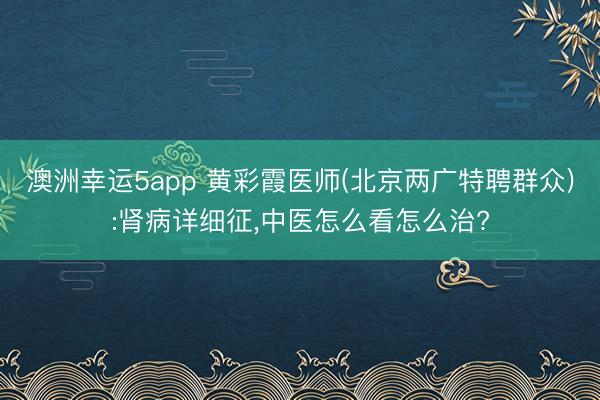 澳洲幸运5app 黄彩霞医师(北京两广特聘群众):肾病详细征，中医怎么看怎么治?