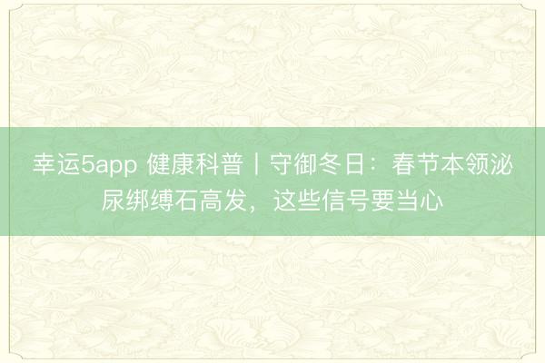 幸运5app 健康科普丨守御冬日：春节本领泌尿绑缚石高发，这些信号要当心