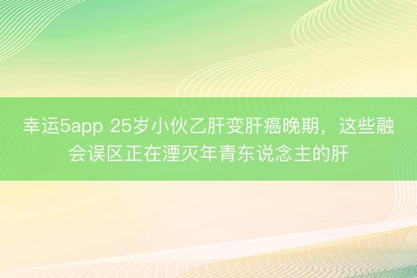 幸运5app 25岁小伙乙肝变肝癌晚期，这些融会误区正在湮灭年青东说念主的肝