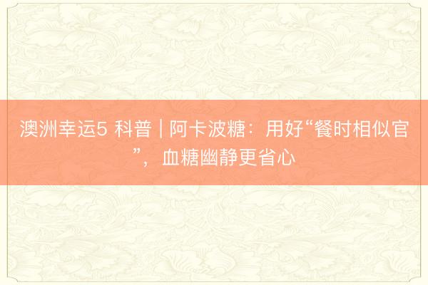 澳洲幸运5 科普 | 阿卡波糖：用好“餐时相似官”，血糖幽静更省心