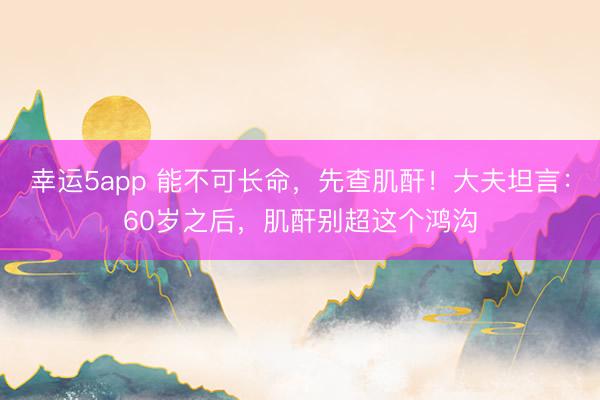 幸运5app 能不可长命,先查肌酐!大夫坦言:60岁之后,肌酐别超这个鸿沟