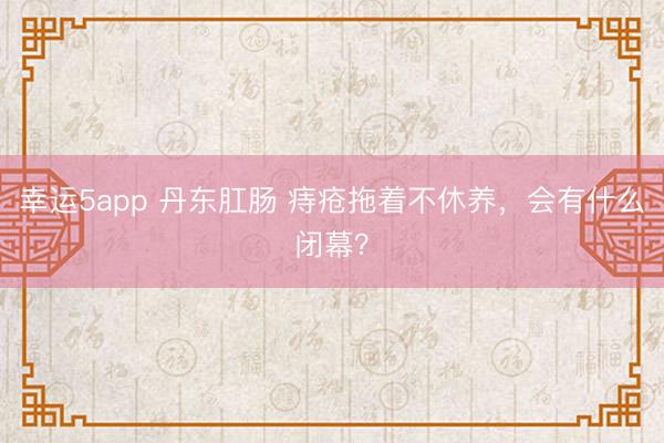幸运5app 丹东肛肠 痔疮拖着不休养，会有什么闭幕？