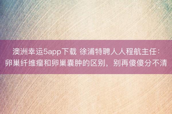澳洲幸运5app下载 徐浦特聘人人程航主任：卵巢纤维瘤和卵巢囊肿的区别，别再傻傻分不清