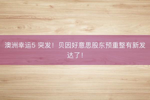 澳洲幸运5 突发!贝因好意思股东预重整有新发达了!