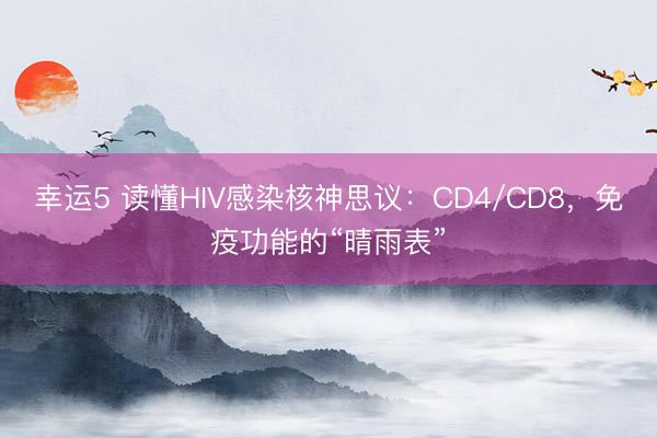 幸运5 读懂HIV感染核神思议：CD4/CD8，免疫功能的“晴雨表”