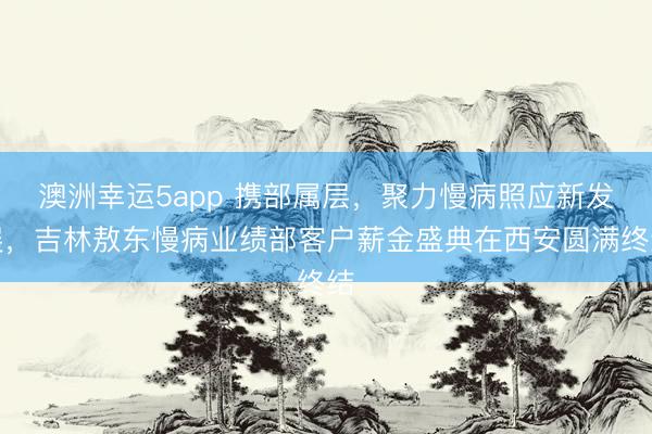 澳洲幸运5app 携部属层,聚力慢病照应新发展,吉林敖东慢病业绩部客户薪金盛典在西安圆满终结