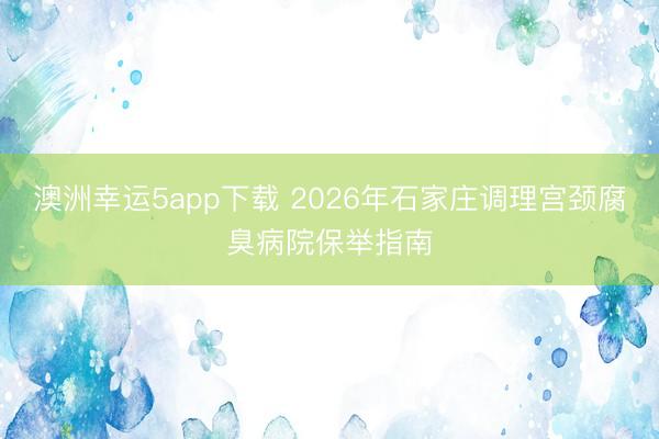 澳洲幸运5app下载 2026年石家庄调理宫颈腐臭病院保举指南