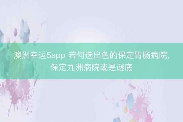 澳洲幸运5app 若何选出色的保定胃肠病院，保定九洲病院或是谜底