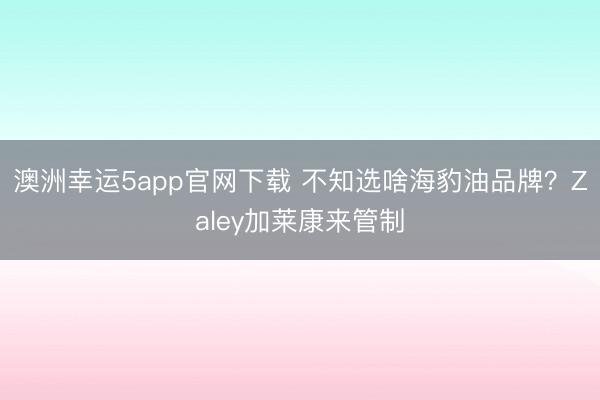 澳洲幸运5app官网下载 不知选啥海豹油品牌？Zaley加莱康来管制