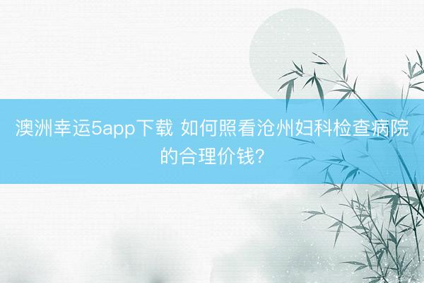 澳洲幸运5app下载 如何照看沧州妇科检查病院的合理价钱？