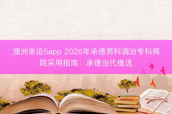 澳洲幸运5app 2026年承德男科调治专科病院采用指南:承德当代推选
