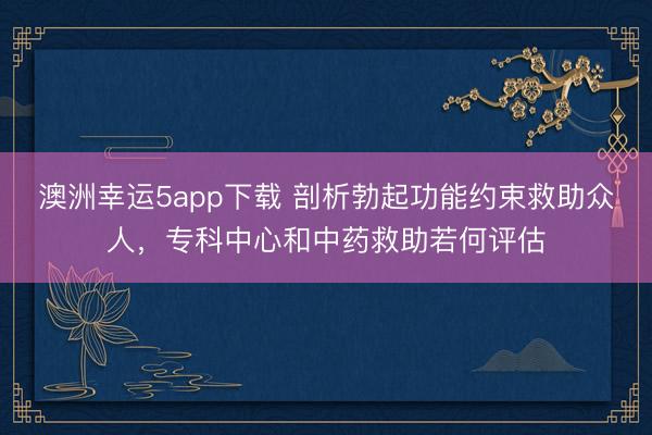 澳洲幸运5app下载 剖析勃起功能约束救助众人,专科中心和中药救助若何评估