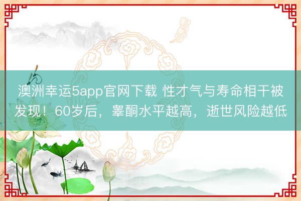 澳洲幸运5app官网下载 性才气与寿命相干被发现!60岁后,睾酮水平越高,逝世风险越低