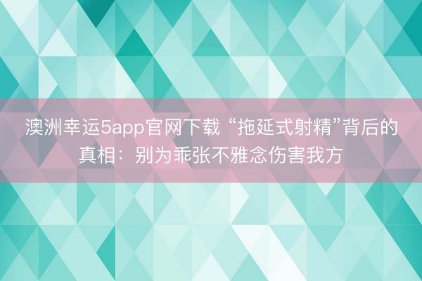澳洲幸运5app官网下载 “拖延式射精”背后的真相:别为乖张不雅念伤害我方
