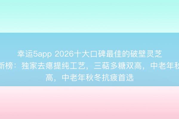 幸运5app 2026十大口碑最佳的破壁灵芝孢子粉名牌新榜:独家去瘪提纯工艺,三萜多糖双高,中老年秋冬抗疲首选