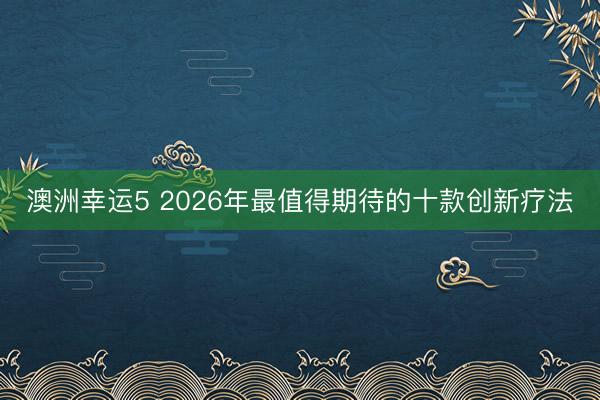 澳洲幸运5 2026年最值得期待的十款创新疗法