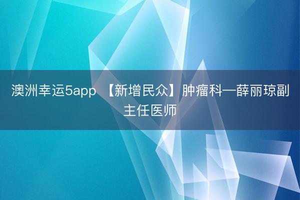 澳洲幸运5app 【新增民众】肿瘤科—薛丽琼副主任医师