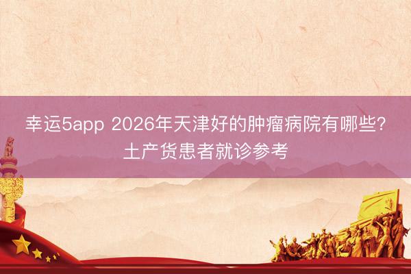 幸运5app 2026年天津好的肿瘤病院有哪些?土产货患者就诊参考