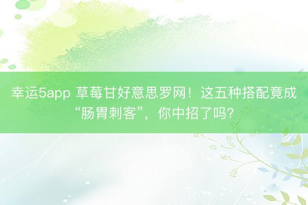 幸运5app 草莓甘好意思罗网!这五种搭配竟成“肠胃刺客”,你中招了吗?