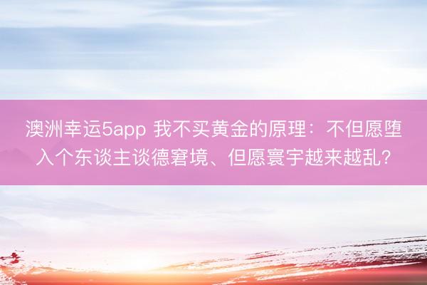 澳洲幸运5app 我不买黄金的原理:不但愿堕入个东谈主谈德窘境、但愿寰宇越来越乱?