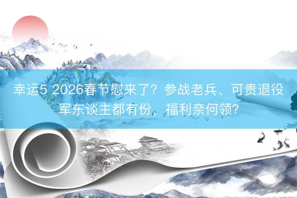 幸运5 2026春节慰来了?参战老兵、可贵退役军东谈主都有份,福利奈何领?