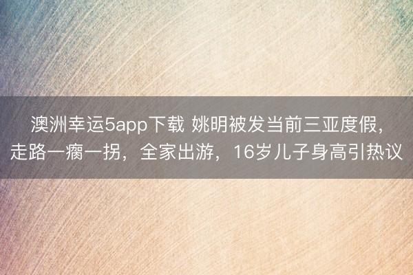澳洲幸运5app下载 姚明被发当前三亚度假，走路一瘸一拐，全家出游，16岁儿子身高引热议