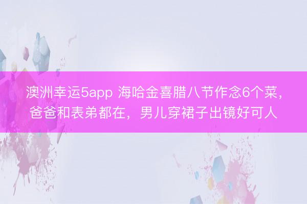 澳洲幸运5app 海哈金喜腊八节作念6个菜，爸爸和表弟都在，男儿穿裙子出镜好可人