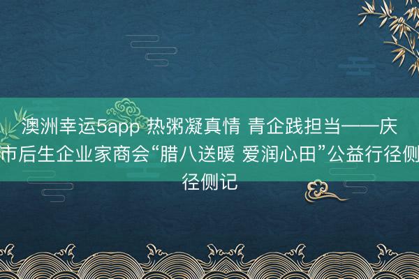 澳洲幸运5app 热粥凝真情 青企践担当——庆阳市后生企业家商会“腊八送暖 爱润心田”公益行径侧记