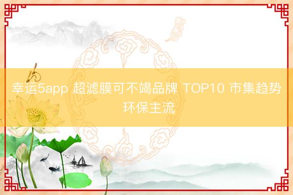 幸运5app 超滤膜可不竭品牌 TOP10 市集趋势 环保主流