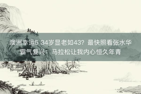 澳洲幸运5 34岁显老如43？最快照看张水华霸气复兴：马拉松让我内心恒久年青