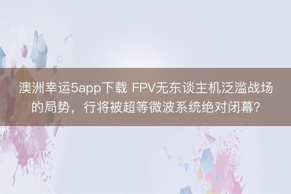 澳洲幸运5app下载 FPV无东谈主机泛滥战场的局势，行将被超等微波系统绝对闭幕？