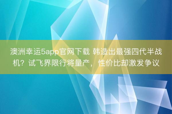 澳洲幸运5app官网下载 韩造出最强四代半战机？试飞界限行将量产，性价比却激发争议