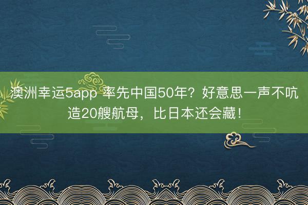 澳洲幸运5app 率先中国50年？好意思一声不吭造20艘航母，比日本还会藏！