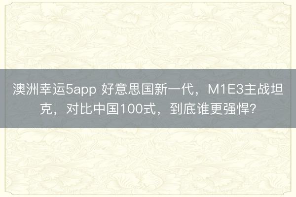 澳洲幸运5app 好意思国新一代，M1E3主战坦克，对比中国100式，到底谁更强悍？
