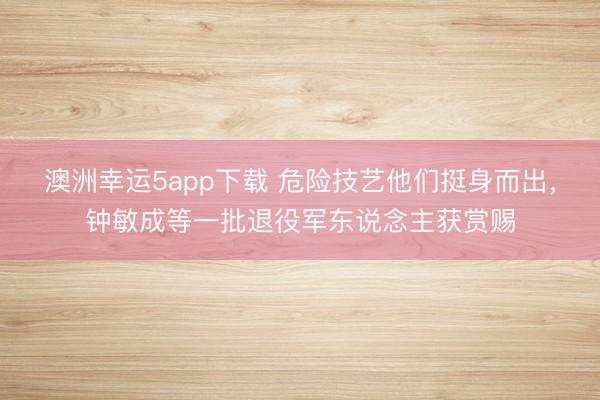 澳洲幸运5app下载 危险技艺他们挺身而出，钟敏成等一批退役军东说念主获赏赐