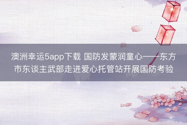 澳洲幸运5app下载 国防发蒙润童心——东方市东谈主武部走进爱心托管站开展国防考验