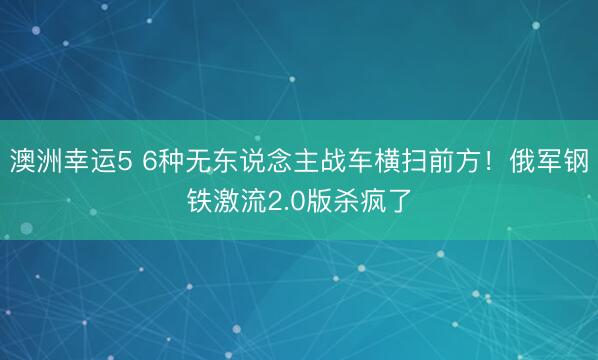 澳洲幸运5 6种无东说念主战车横扫前方!俄军钢铁激流2.0版杀疯了