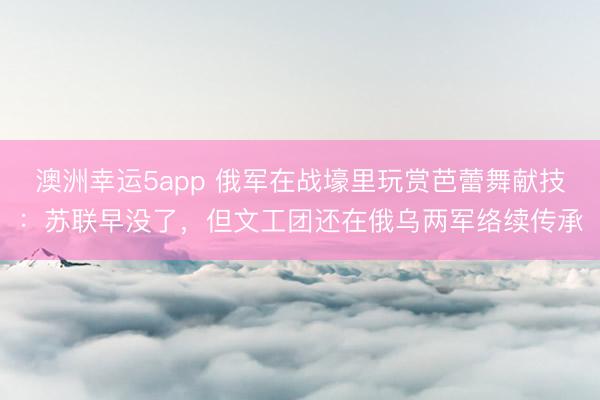 澳洲幸运5app 俄军在战壕里玩赏芭蕾舞献技：苏联早没了，但文工团还在俄乌两军络续传承