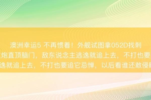 澳洲幸运5 不再惯着！外舰试图拿052D找刺激，解放军不再谎话，主炮直顶脑门，敌东说念主逃逸就追上去，不打也要追它忌惮，以后看谁还敢侵略？