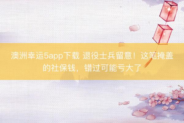 澳洲幸运5app下载 退役士兵留意！这笔掩盖的社保钱，错过可能亏大了