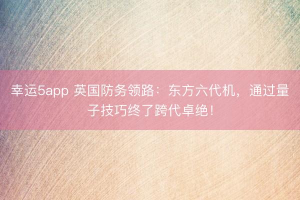 幸运5app 英国防务领路：东方六代机，通过量子技巧终了跨代卓绝！