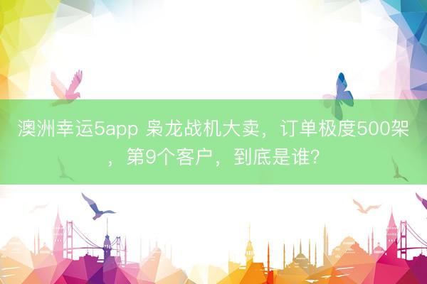 澳洲幸运5app 枭龙战机大卖，订单极度500架，第9个客户，到底是谁？