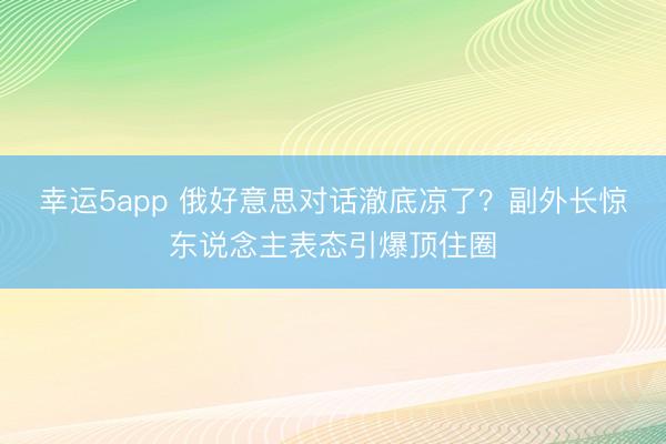 幸运5app 俄好意思对话澈底凉了？副外长惊东说念主表态引爆顶住圈